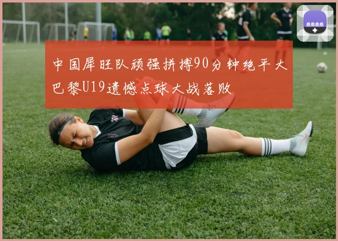 中国犀旺队顽强拼搏90分钟绝平大巴黎U19遗憾点球大战落败