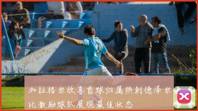 加拉格尔欣喜首球归属热刺德泽尔比激励球队展现最佳状态