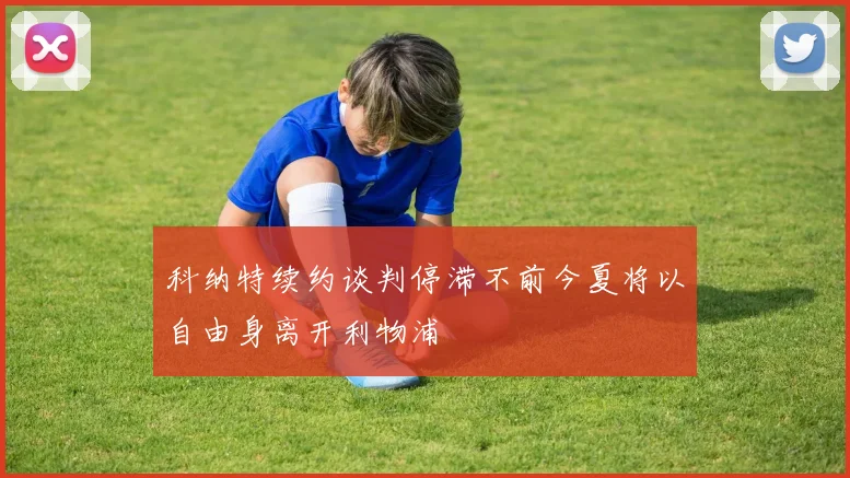 科纳特续约谈判停滞不前今夏将以自由身离开利物浦