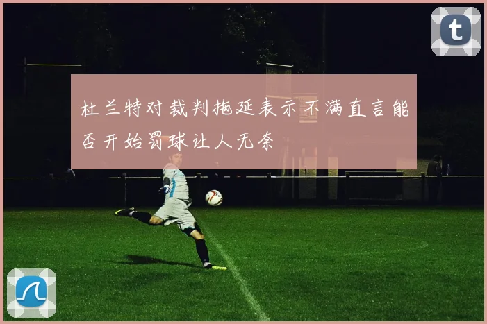 杜兰特对裁判拖延表示不满直言能否开始罚球让人无奈