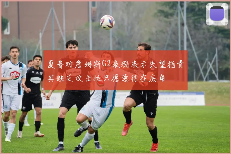 夏普对詹姆斯G2表现表示失望指责其缺乏攻击性只愿意待在底角