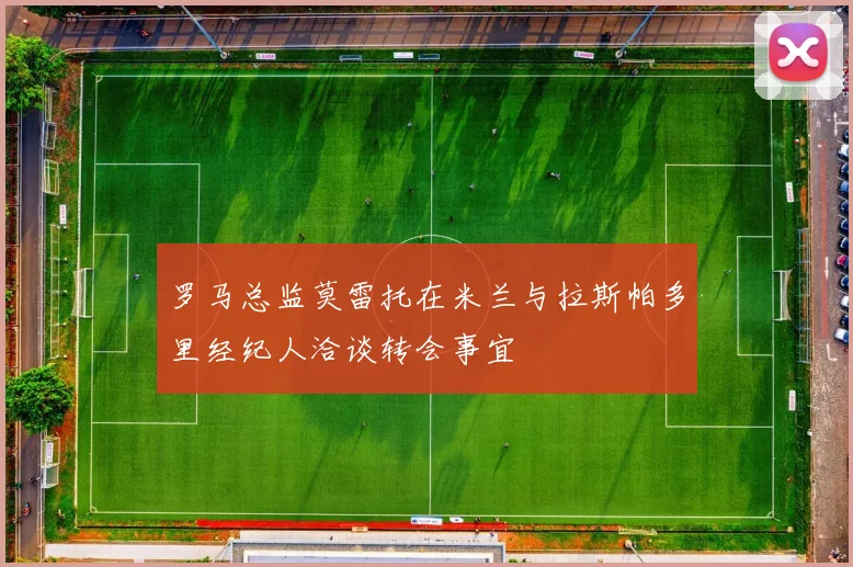 罗马总监莫雷托在米兰与拉斯帕多里经纪人洽谈转会事宜