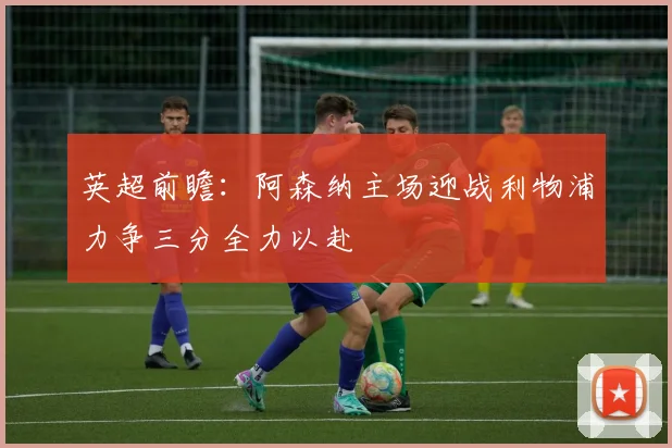 英超前瞻：阿森纳主场迎战利物浦力争三分全力以赴