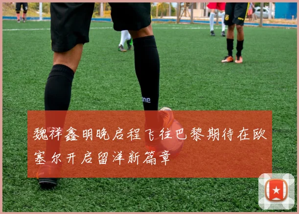 魏祥鑫明晚启程飞往巴黎期待在欧塞尔开启留洋新篇章
