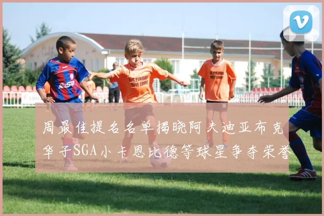周最佳提名名单揭晓阿夫迪亚布克华子SGA小卡恩比德等球星争夺荣誉