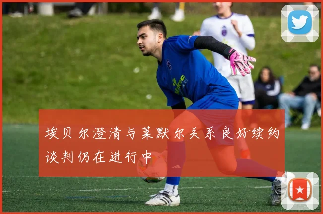 埃贝尔澄清与莱默尔关系良好续约谈判仍在进行中