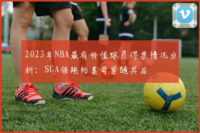 2023年NBA最有价值球员得票情况分析：SGA领跑约基奇紧随其后