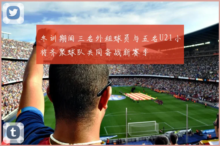 冬训期间三名外租球员与五名U21小将齐聚球队共同备战新赛季