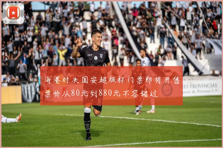 海港对决国安超级杯门票即将开售票价从80元到880元不容错过