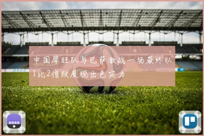 中国犀旺队与巴萨激战一场最终以1比2惜败展现出色实力