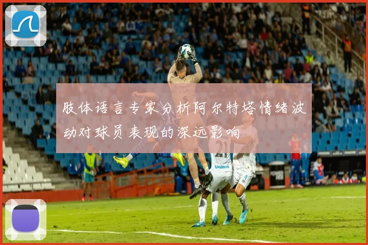 肢体语言专家分析阿尔特塔情绪波动对球员表现的深远影响