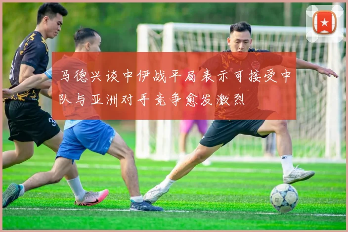 马德兴谈中伊战平局表示可接受中队与亚洲对手竞争愈发激烈