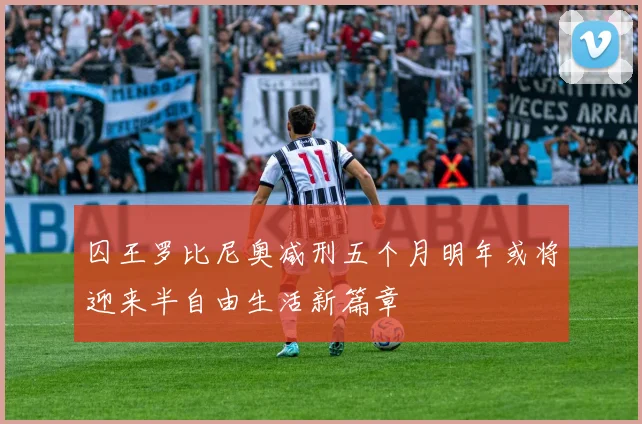 囚王罗比尼奥减刑五个月明年或将迎来半自由生活新篇章