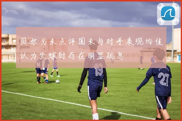 贝尔戈米点评国米与对手表现均佳认为失球时存在明显疏忽