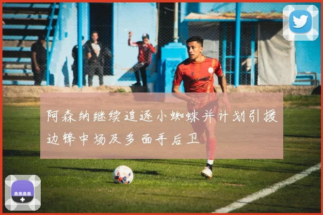 阿森纳继续追逐小蜘蛛并计划引援边锋中场及多面手后卫