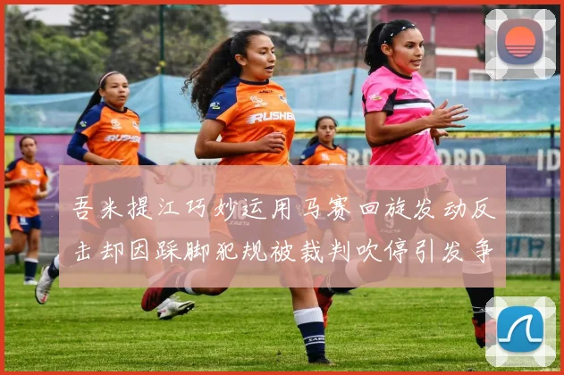 吾米提江巧妙运用马赛回旋发动反击却因踩脚犯规被裁判吹停引发争议