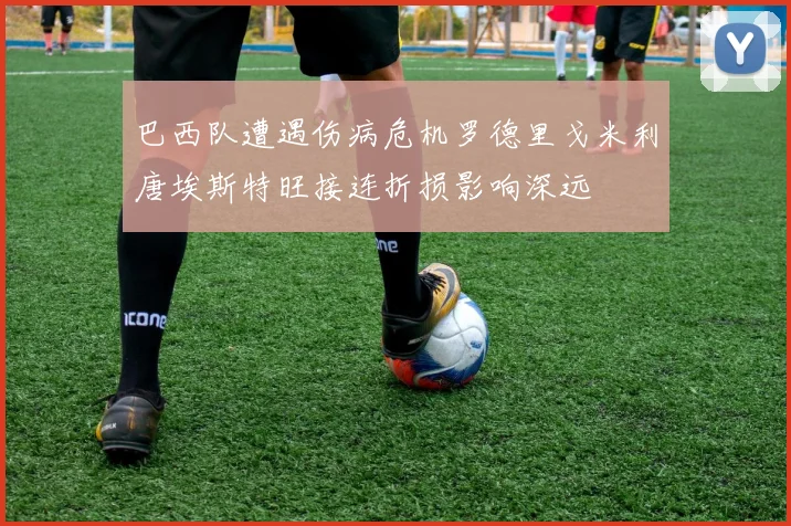 巴西队遭遇伤病危机罗德里戈米利唐埃斯特旺接连折损影响深远