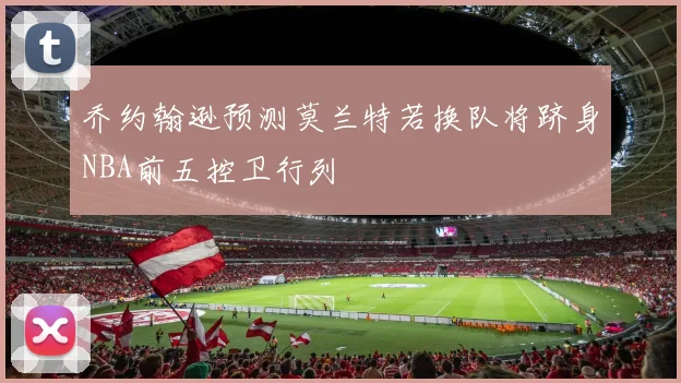 乔约翰逊预测莫兰特若换队将跻身NBA前五控卫行列